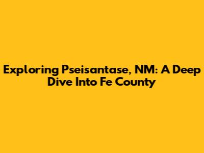 Exploring Pseisantase, NM: A Deep Dive Into Fe County