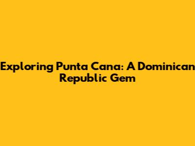 Exploring Punta Cana: A Dominican Republic Gem