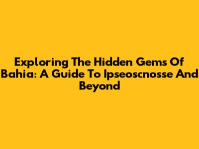 Exploring The Hidden Gems Of Bahia: A Guide To Ipseoscnosse And Beyond