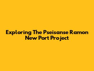 Exploring The Pseisanse Ramon New Port Project