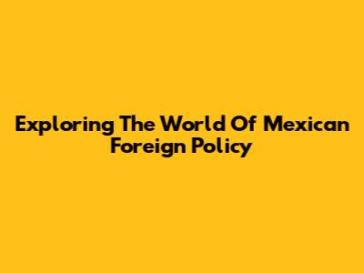 Exploring The World Of Mexican Foreign Policy