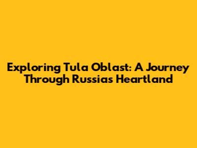 Exploring Tula Oblast: A Journey Through Russia's Heartland
