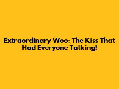 Extraordinary Woo: The Kiss That Had Everyone Talking!