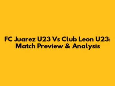 FC Juarez U23 Vs Club Leon U23: Match Preview & Analysis