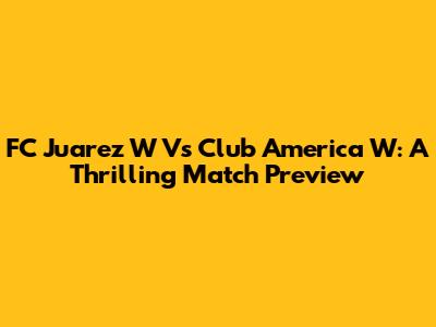 FC Juarez W Vs Club America W: A Thrilling Match Preview