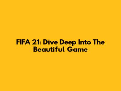 FIFA 21: Dive Deep Into The Beautiful Game