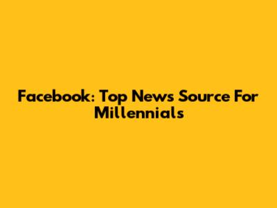 Facebook: Top News Source For Millennials