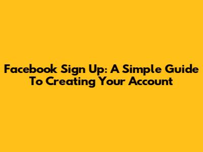 Facebook Sign Up: A Simple Guide To Creating Your Account