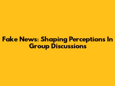 Fake News: Shaping Perceptions In Group Discussions