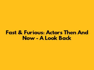 Fast & Furious: Actors Then And Now - A Look Back