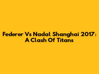 Federer Vs Nadal Shanghai 2017: A Clash Of Titans
