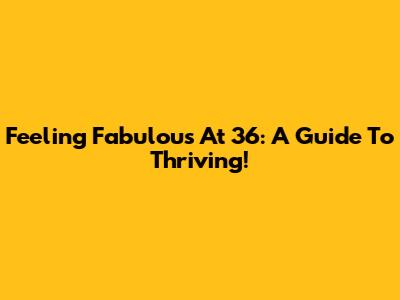 Feeling Fabulous At 36: A Guide To Thriving!