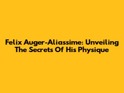 Felix Auger-Aliassime: Unveiling The Secrets Of His Physique