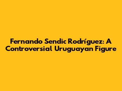 Fernando Sendic Rodríguez: A Controversial Uruguayan Figure