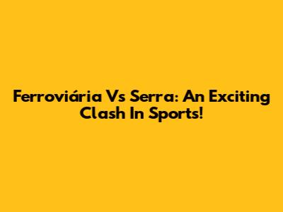 Ferroviária Vs Serra: An Exciting Clash In Sports!