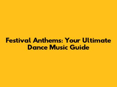 Festival Anthems: Your Ultimate Dance Music Guide