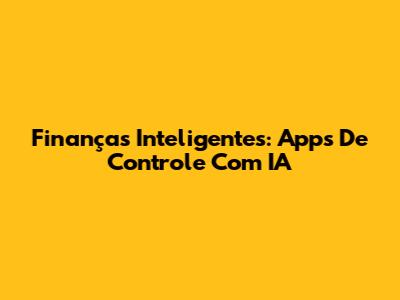 Finanças Inteligentes: Apps De Controle Com IA