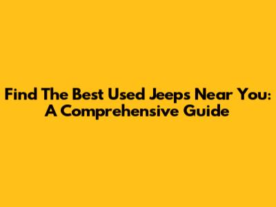 Find The Best Used Jeeps Near You: A Comprehensive Guide