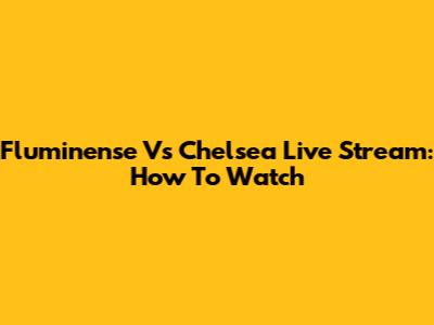 Fluminense Vs Chelsea Live Stream: How To Watch