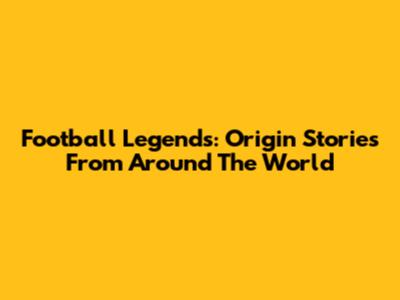Football Legends: Origin Stories From Around The World