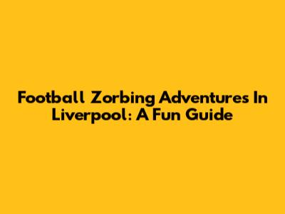 Football Zorbing Adventures In Liverpool: A Fun Guide
