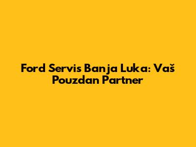 Ford Servis Banja Luka: Vaš Pouzdan Partner