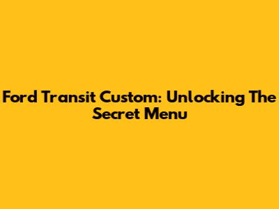Ford Transit Custom: Unlocking The Secret Menu