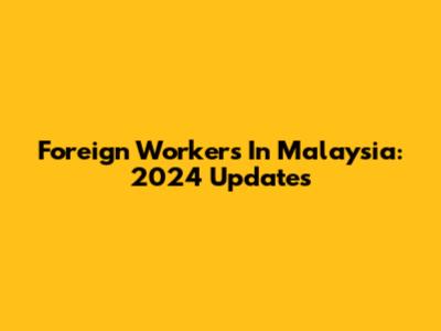 Foreign Workers In Malaysia: 2024 Updates