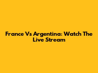 France Vs Argentina: Watch The Live Stream