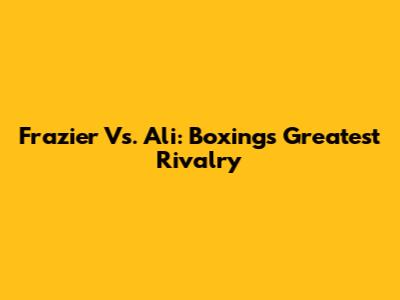Frazier Vs. Ali: Boxing's Greatest Rivalry