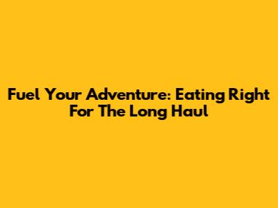 Fuel Your Adventure: Eating Right For The Long Haul