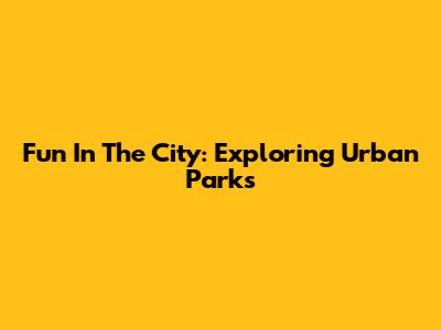 Fun In The City: Exploring Urban Parks