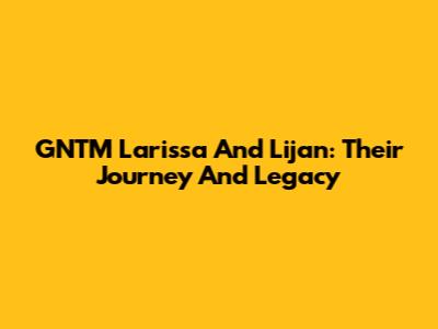 GNTM Larissa And Lijan: Their Journey And Legacy