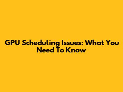 GPU Scheduling Issues: What You Need To Know