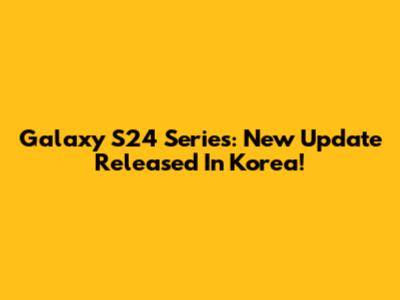 Galaxy S24 Series: New Update Released In Korea!