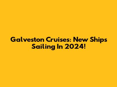 Galveston Cruises: New Ships Sailing In 2024!