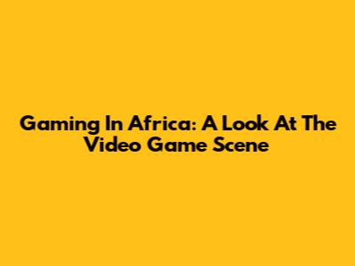 Gaming In Africa: A Look At The Video Game Scene