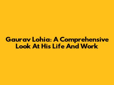 Gaurav Lohia: A Comprehensive Look At His Life And Work