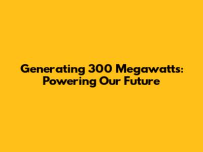Generating 300 Megawatts: Powering Our Future