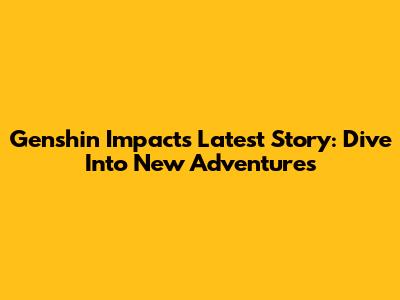 Genshin Impact's Latest Story: Dive Into New Adventures