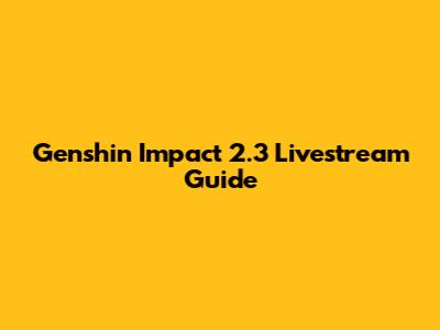 Genshin Impact 2.3 Livestream Guide
