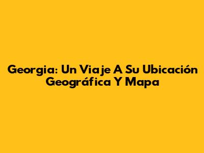 Georgia: Un Viaje A Su Ubicación Geográfica Y Mapa