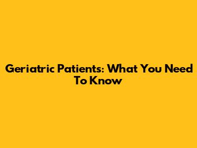 Geriatric Patients: What You Need To Know