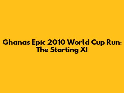 Ghana's Epic 2010 World Cup Run: The Starting XI