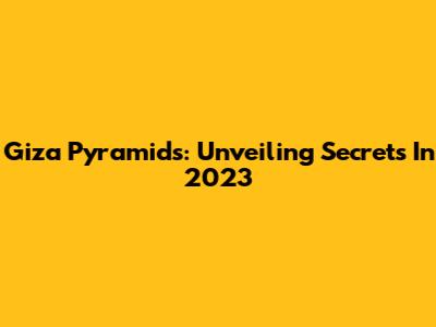 Giza Pyramids: Unveiling Secrets In 2023