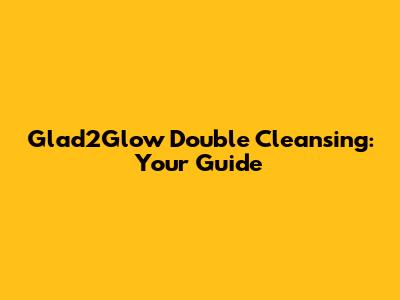 Glad2Glow Double Cleansing: Your Guide