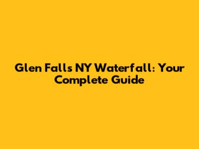 Glen Falls NY Waterfall: Your Complete Guide