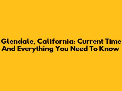 Glendale, California: Current Time And Everything You Need To Know
