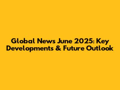 Global News June 2025: Key Developments & Future Outlook