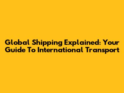 Global Shipping Explained: Your Guide To International Transport
